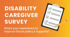 an orange to yellow gradient graphic with white text reading “Disability caregiver survey: share your experience to improve future policy & supports! To the right of the text is an icon of a checklist on a clipboard with a pencil.