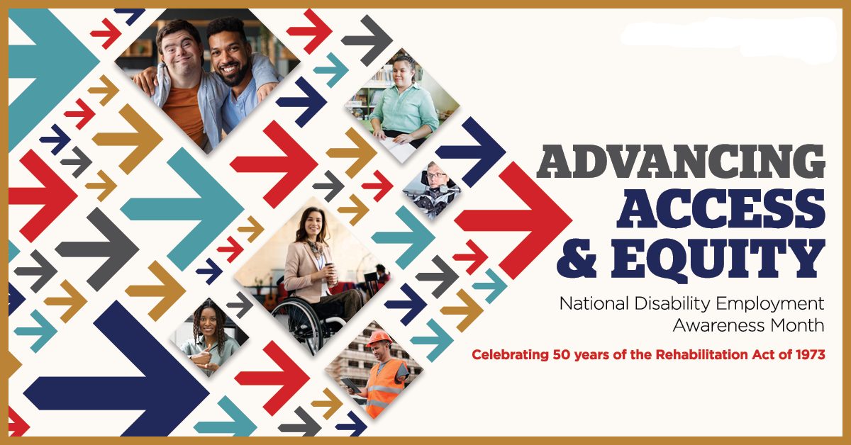 The poster is rectangular in shape with
a white background. The words, “Advancing Access & Equity, National Disability Employment Awareness Month, Celebrating 50 years of the Rehabilitation Act of 1973” are placed to the right of a field of red, gray, teal, blue and yellow arrows. Mixed within the arrows are diverse images of people with disabilities in workplace settings. 